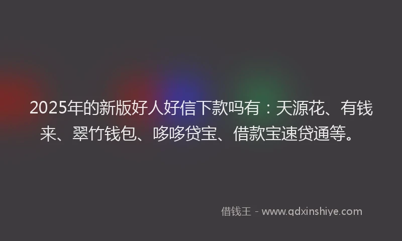2025年的新版好人好信下款吗有：天源花、有钱来、翠竹钱包、哆哆贷宝、借款宝速贷通等。