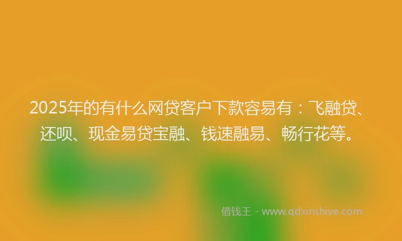 2025年的有什么网贷客户下款容易有：飞融贷、还呗、现金易贷宝融、钱速融易、畅行花等。