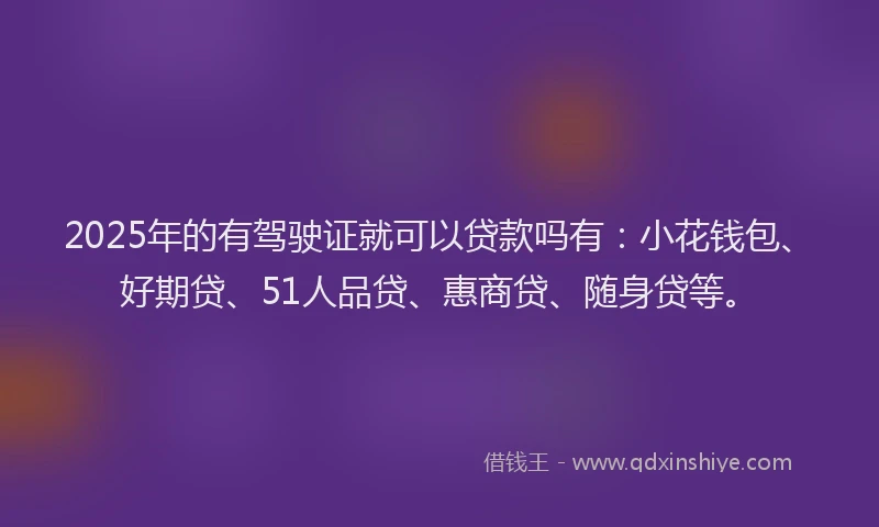 2025年的有驾驶证就可以贷款吗有：小花钱包、好期贷、51人品贷、惠商贷、随身贷等。