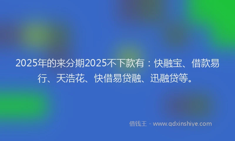2025年的来分期2025不下款有：快融宝、借款易行、天浩花、快借易贷融、迅融贷等。
