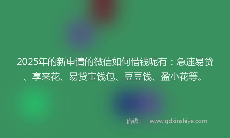 2025年的新申请的微信如何借钱呢有：急速易贷、享来花、易贷宝钱包、豆豆钱、盈小花等。