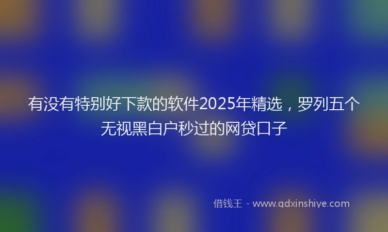 有没有特别好下款的软件2025年精选，罗列五个无视黑白户秒过的网贷口子