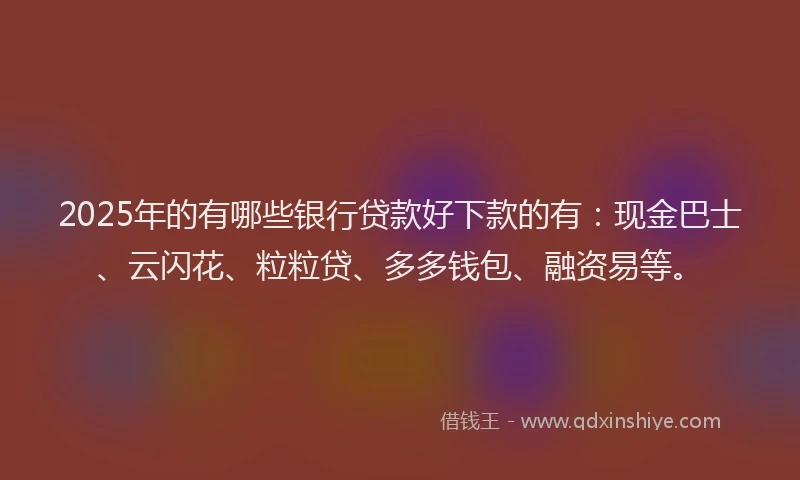 2025年的有哪些银行贷款好下款的有：现金巴士、云闪花、粒粒贷、多多钱包、融资易等。