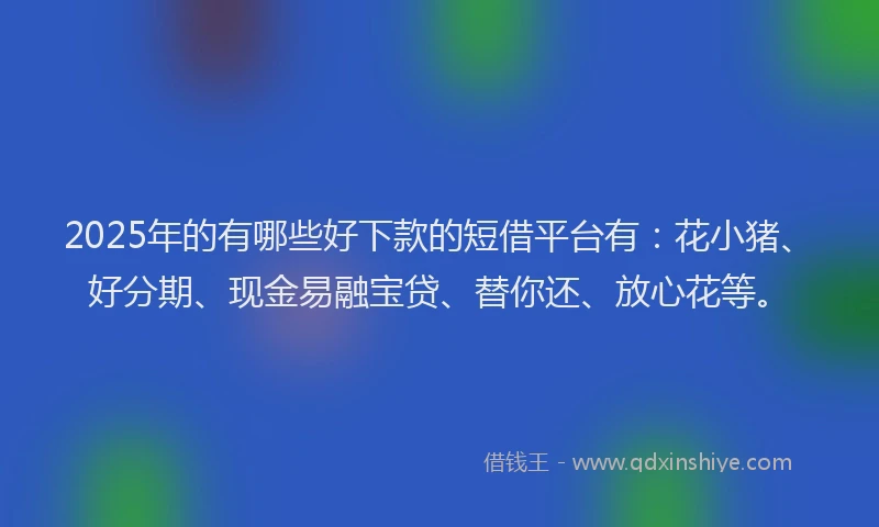 2025年的有哪些好下款的短借平台有：花小猪、好分期、现金易融宝贷、替你还、放心花等。