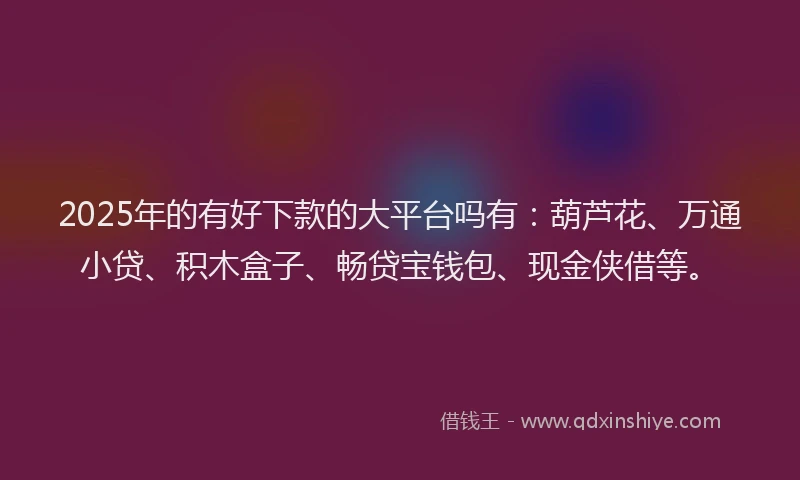 2025年的有好下款的大平台吗有：葫芦花、万通小贷、积木盒子、畅贷宝钱包、现金侠借等。