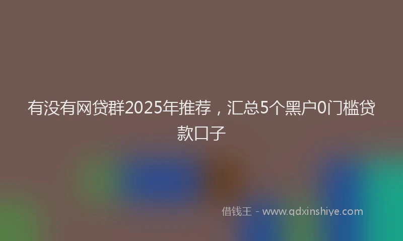 有没有网贷群2025年推荐，汇总5个黑户0门槛贷款口子