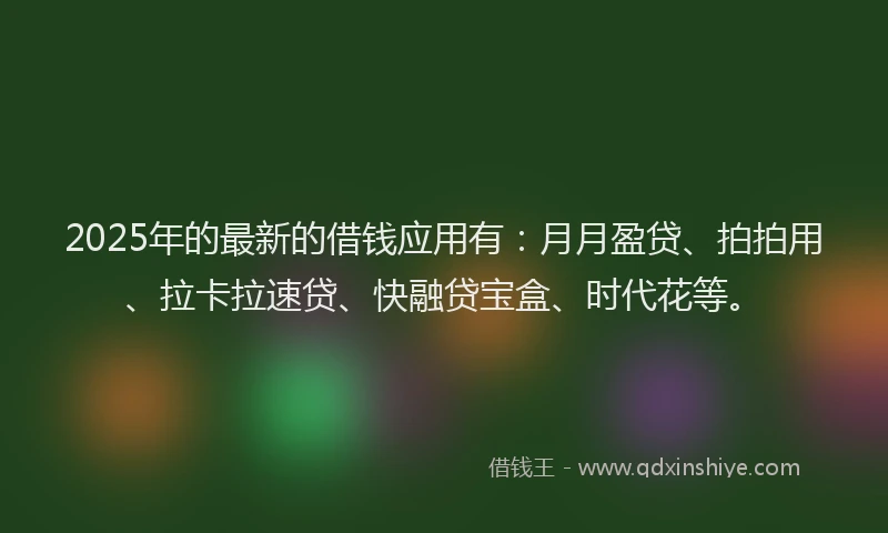 2025年的最新的借钱应用有：月月盈贷、拍拍用、拉卡拉速贷、快融贷宝盒、时代花等。