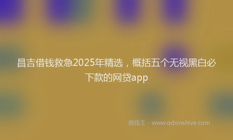 昌吉借钱救急2025年精选，概括五个无视黑白必下款的网贷app