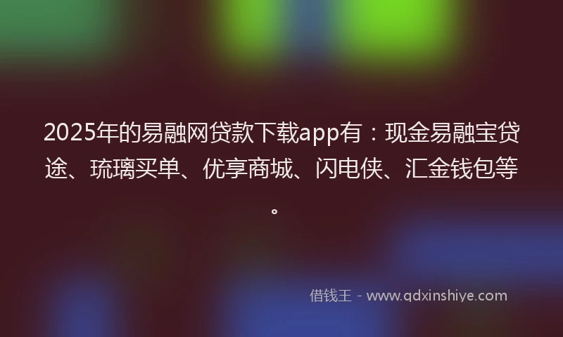 2025年的易融网贷款下载app有：现金易融宝贷途、琉璃买单、优享商城、闪电侠、汇金钱包等。