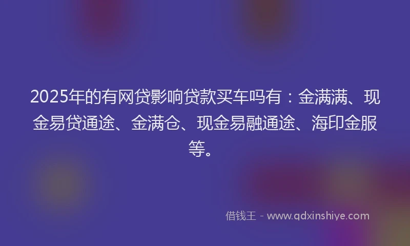 2025年的有网贷影响贷款买车吗有：金满满、现金易贷通途、金满仓、现金易融通途、海印金服等。