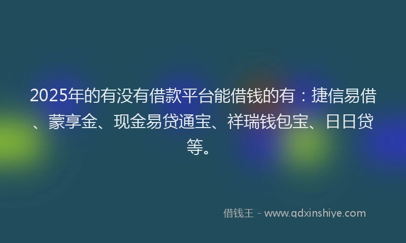 2025年的有没有借款平台能借钱的有：捷信易借、蒙享金、现金易贷通宝、祥瑞钱包宝、日日贷等。