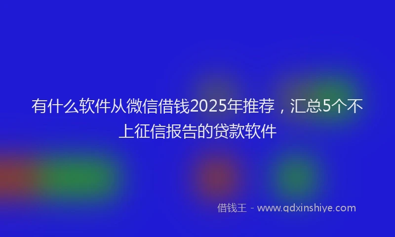 有什么软件从微信借钱2025年推荐，汇总5个不上征信报告的贷款软件