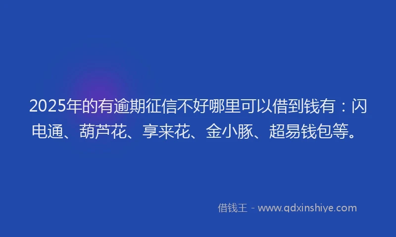 2025年的有逾期征信不好哪里可以借到钱有：闪电通、葫芦花、享来花、金小豚、超易钱包等。