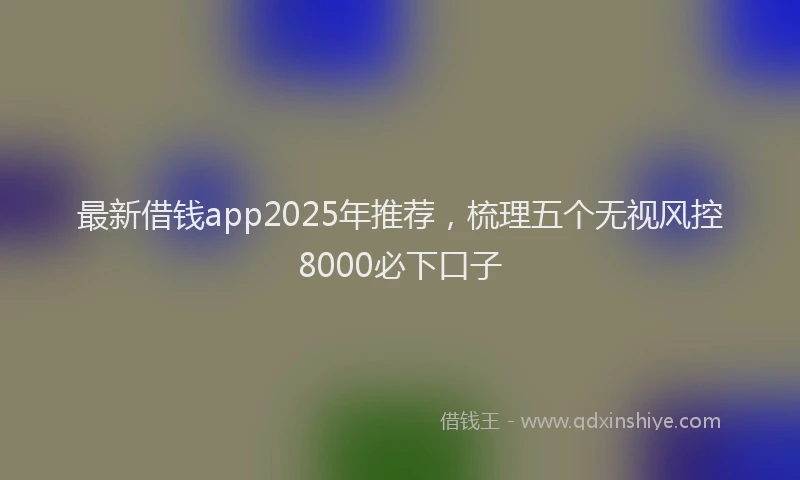 最新借钱app2025年推荐，梳理五个无视风控8000必下口子
