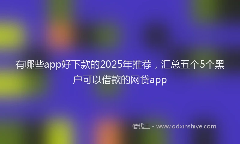 有哪些app好下款的2025年推荐，汇总五个5个黑户可以借款的网贷app