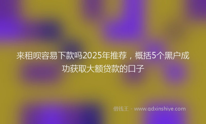 来租呗容易下款吗2025年推荐，概括5个黑户成功获取大额贷款的口子
