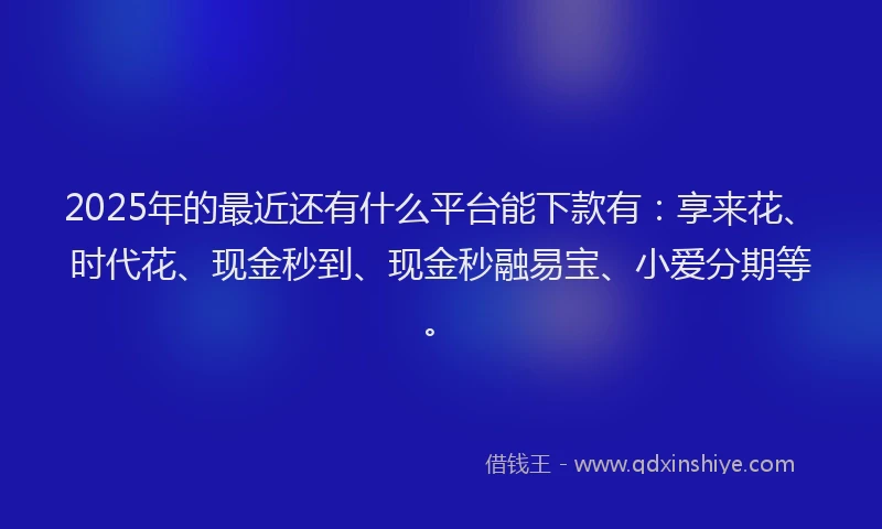 2025年的最近还有什么平台能下款有：享来花、时代花、现金秒到、现金秒融易宝、小爱分期等。