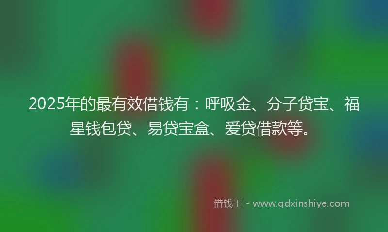 2025年的最有效借钱有：呼吸金、分子贷宝、福星钱包贷、易贷宝盒、爱贷借款等。