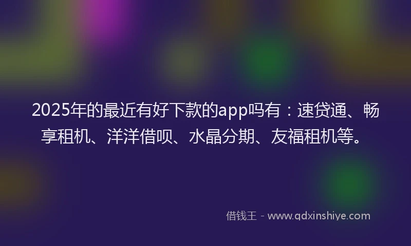 2025年的最近有好下款的app吗有：速贷通、畅享租机、洋洋借呗、水晶分期、友福租机等。