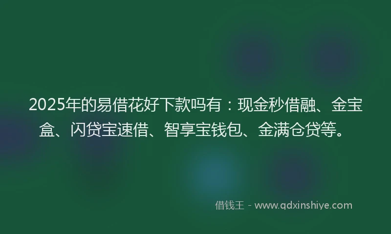 2025年的易借花好下款吗有：现金秒借融、金宝盒、闪贷宝速借、智享宝钱包、金满仓贷等。