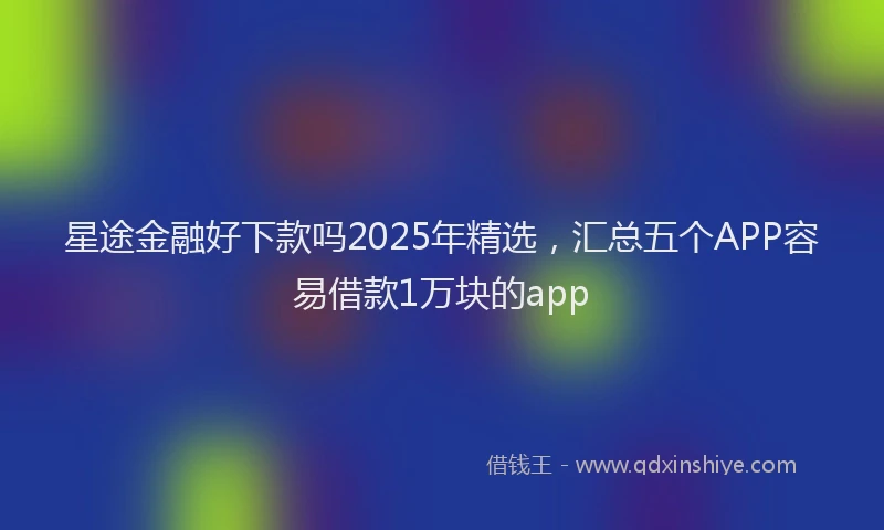 星途金融好下款吗2025年精选，汇总五个APP容易借款1万块的app