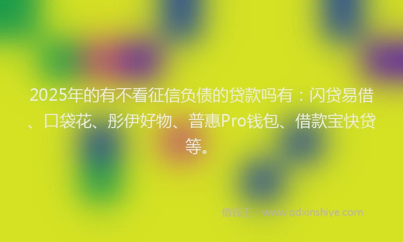2025年的有不看征信负债的贷款吗有：闪贷易借、口袋花、彤伊好物、普惠Pro钱包、借款宝快贷等。