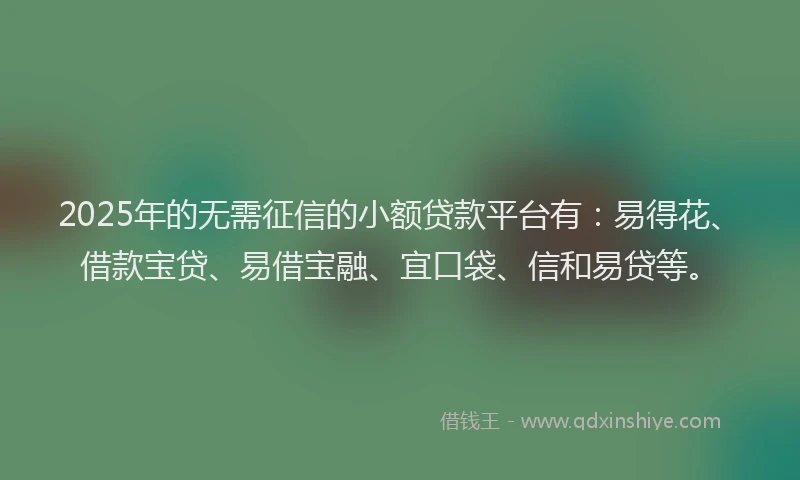 2025年的无需征信的小额贷款平台有：易得花、借款宝贷、易借宝融、宜口袋、信和易贷等。