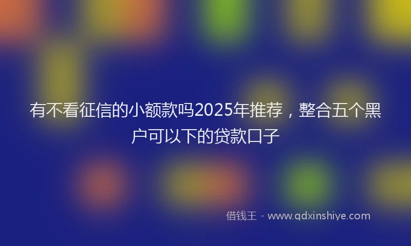 有不看征信的小额款吗2025年推荐，整合五个黑户可以下的贷款口子