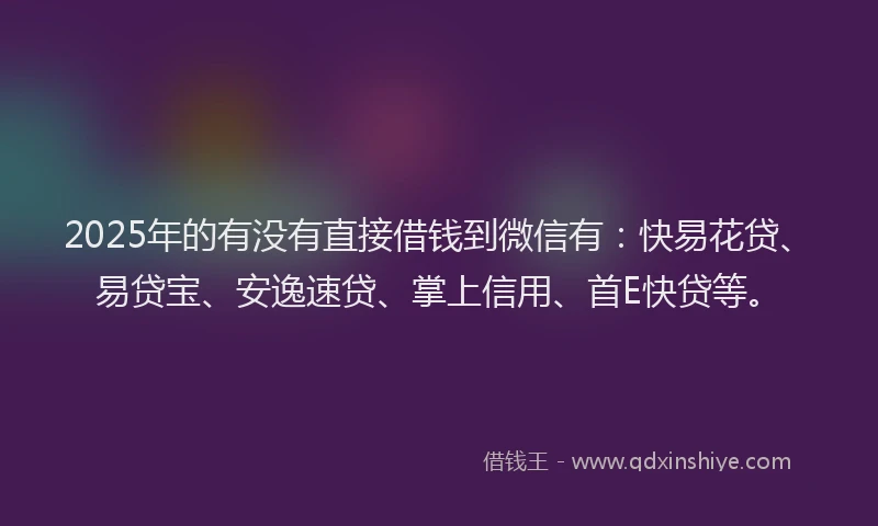 2025年的有没有直接借钱到微信有：快易花贷、易贷宝、安逸速贷、掌上信用、首E快贷等。