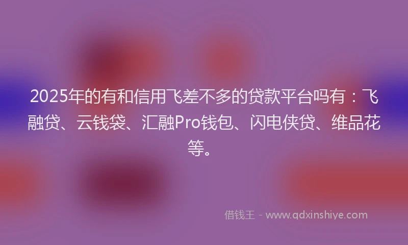 2025年的有和信用飞差不多的贷款平台吗有：飞融贷、云钱袋、汇融Pro钱包、闪电侠贷、维品花等。