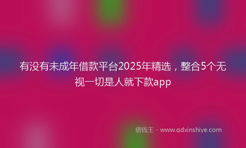 有没有未成年借款平台2025年精选，整合5个无视一切是人就下款app