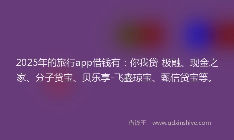 2025年的旅行app借钱有：你我贷-极融、现金之家、分子贷宝、贝乐享-飞鑫琼宝、甄信贷宝等。