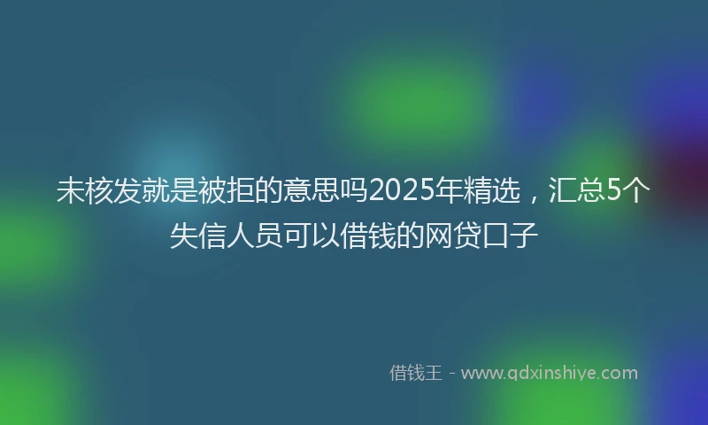 未核发就是被拒的意思吗2025年精选，汇总5个失信人员可以借钱的网贷口子