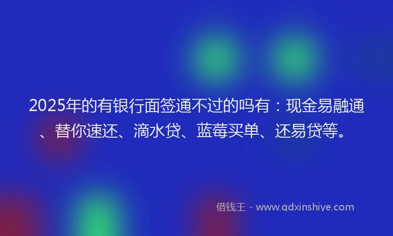 2025年的有银行面签通不过的吗有：现金易融通、替你速还、滴水贷、蓝莓买单、还易贷等。