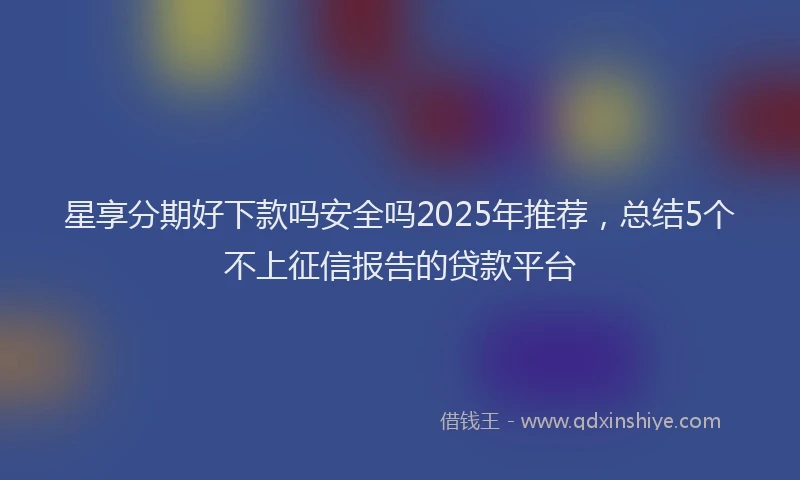 星享分期好下款吗安全吗2025年推荐，总结5个不上征信报告的贷款平台