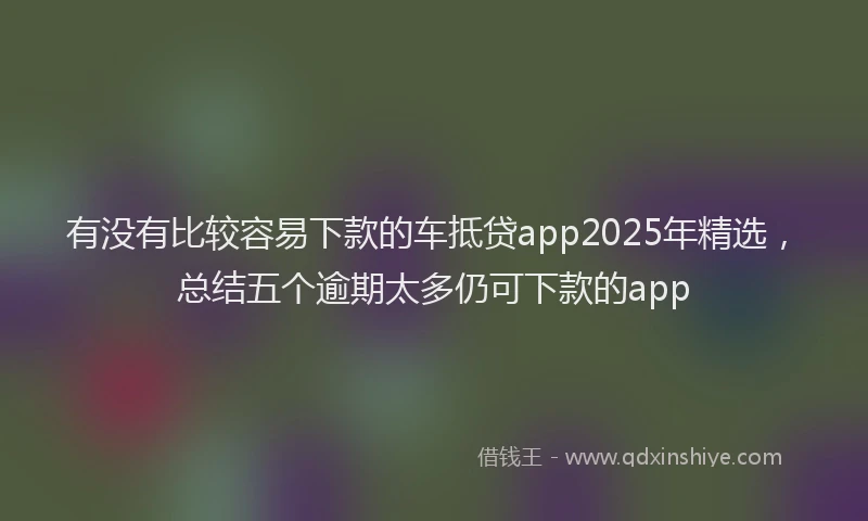 有没有比较容易下款的车抵贷app2025年精选，总结五个逾期太多仍可下款的app