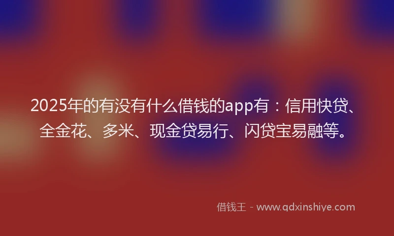 2025年的有没有什么借钱的app有：信用快贷、全金花、多米、现金贷易行、闪贷宝易融等。
