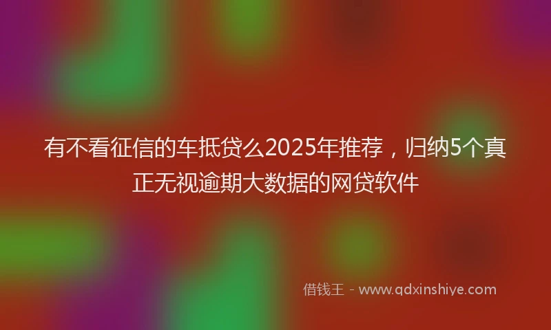 有不看征信的车抵贷么2025年推荐，归纳5个真正无视逾期大数据的网贷软件