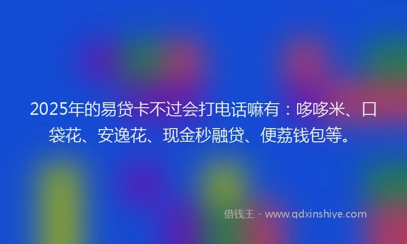 2025年的易贷卡不过会打电话嘛有：哆哆米、口袋花、安逸花、现金秒融贷、便荔钱包等。