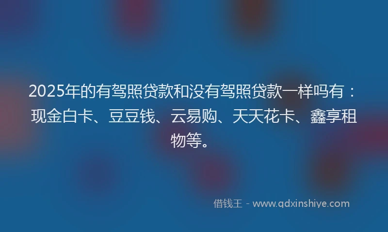 2025年的有驾照贷款和没有驾照贷款一样吗有：现金白卡、豆豆钱、云易购、天天花卡、鑫享租物等。