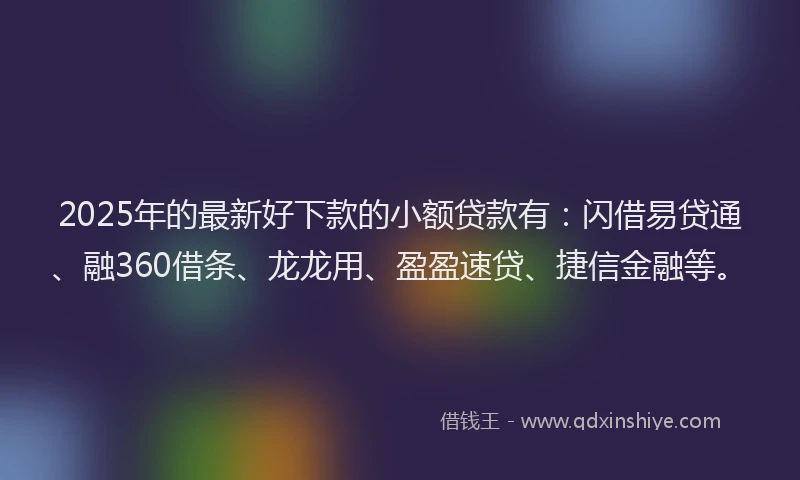 2025年的最新好下款的小额贷款有：闪借易贷通、融360借条、龙龙用、盈盈速贷、捷信金融等。