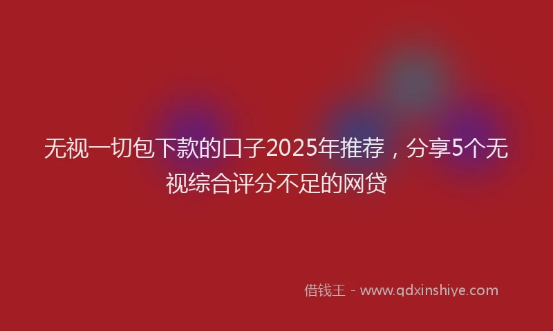 无视一切包下款的口子2025年推荐，分享5个无视综合评分不足的网贷