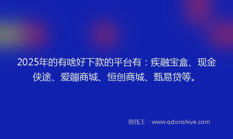 2025年的有啥好下款的平台有：疾融宝盒、现金侠途、爱蹦商城、恒创商城、甄易贷等。