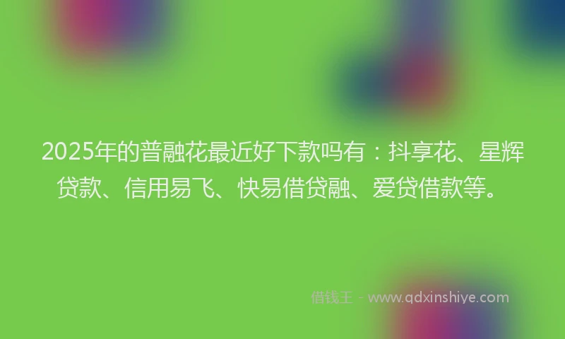 2025年的普融花最近好下款吗有：抖享花、星辉贷款、信用易飞、快易借贷融、爱贷借款等。