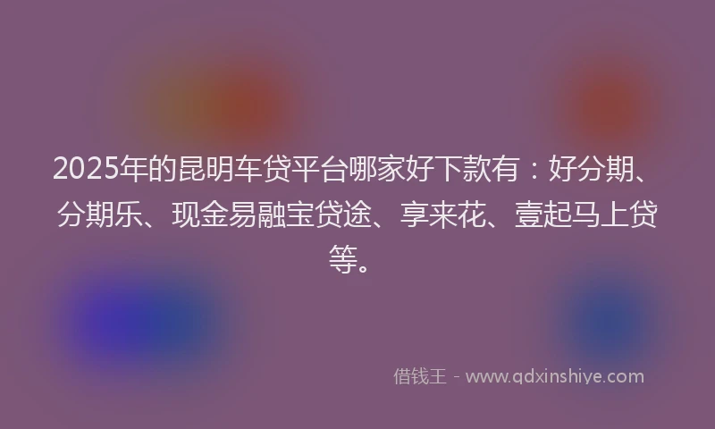 2025年的昆明车贷平台哪家好下款有：好分期、分期乐、现金易融宝贷途、享来花、壹起马上贷等。