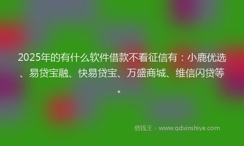 2025年的有什么软件借款不看征信有：小鹿优选、易贷宝融、快易贷宝、万盛商城、维信闪贷等。