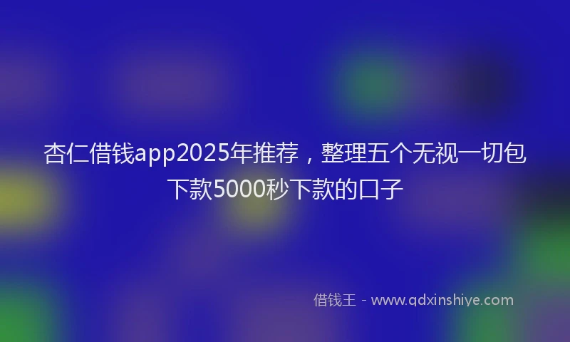 杏仁借钱app2025年推荐，整理五个无视一切包下款5000秒下款的口子