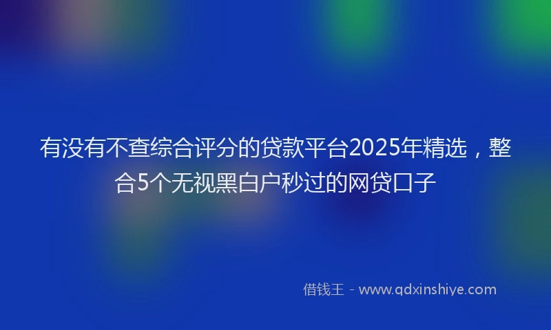 有没有不查综合评分的贷款平台2025年精选，整合5个无视黑白户秒过的网贷口子