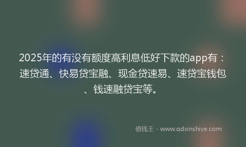2025年的有没有额度高利息低好下款的app有：速贷通、快易贷宝融、现金贷速易、速贷宝钱包、钱速融贷宝等。