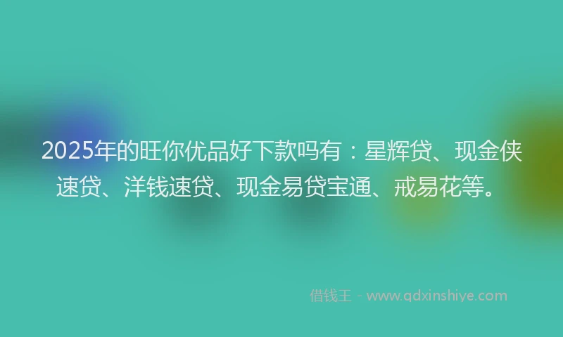 2025年的旺你优品好下款吗有：星辉贷、现金侠速贷、洋钱速贷、现金易贷宝通、戒易花等。